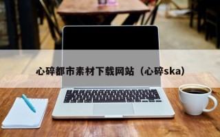 呼和浩特心碎都市素材下载网站（心碎ska）